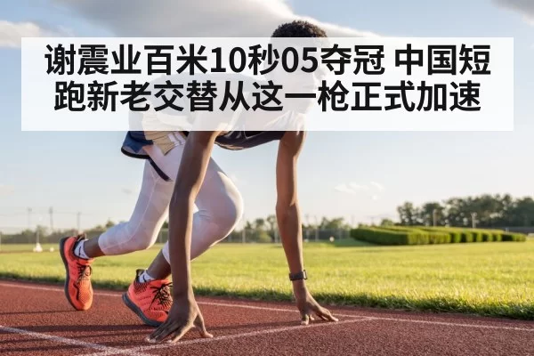 谢震业百米10秒05夺冠 中国短跑新老交替从这一枪正式加速